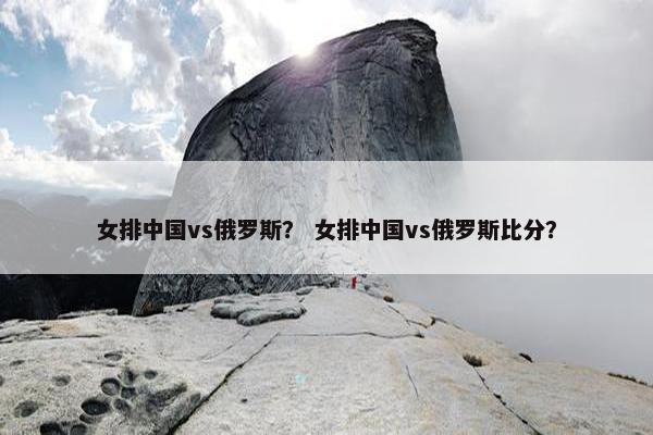 女排中国vs俄罗斯？ 女排中国vs俄罗斯比分？