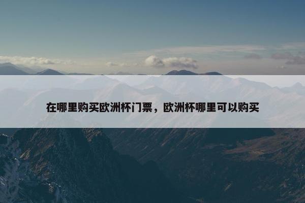 在哪里购买欧洲杯门票，欧洲杯哪里可以购买