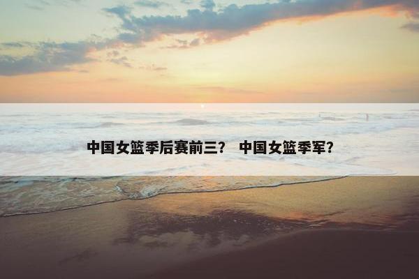 中国女篮季后赛前三？ 中国女篮季军？