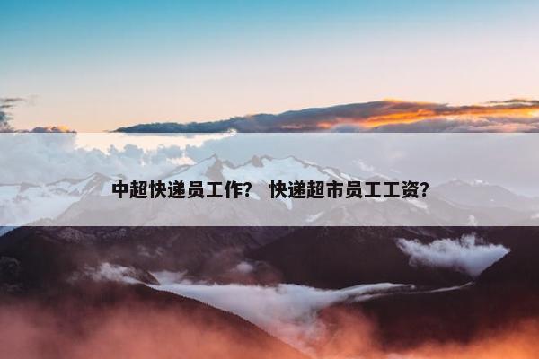 中超快递员工作？ 快递超市员工工资？