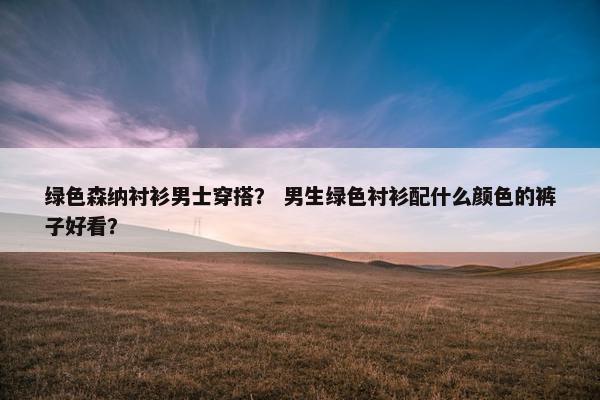 绿色森纳衬衫男士穿搭？ 男生绿色衬衫配什么颜色的裤子好看？