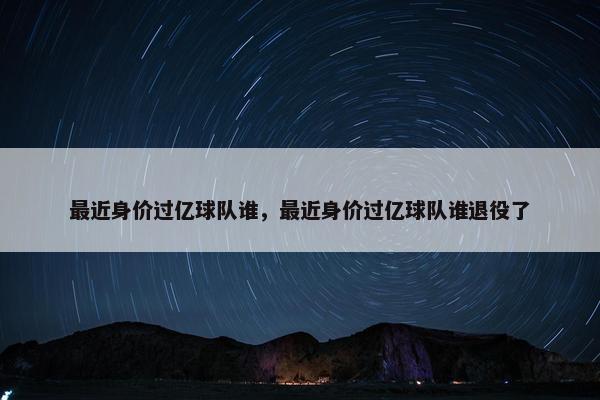 最近身价过亿球队谁，最近身价过亿球队谁退役了