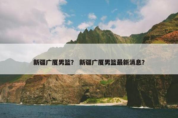 新疆广厦男篮？ 新疆广厦男篮最新消息？