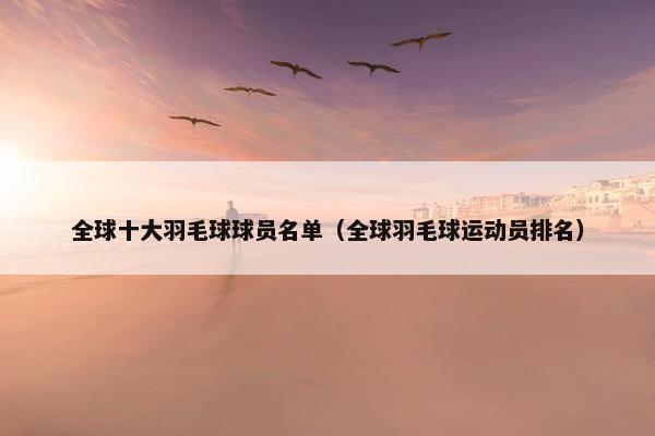 全球十大羽毛球球员名单（全球羽毛球运动员排名）