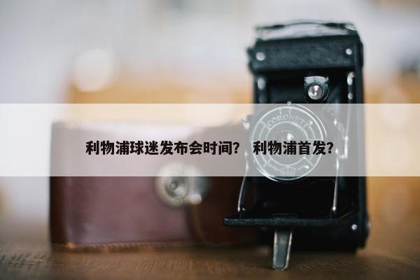 利物浦球迷发布会时间？ 利物浦首发？