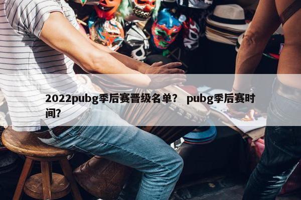 2022pubg季后赛晋级名单？ pubg季后赛时间？