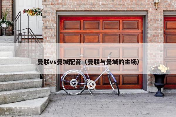 曼联vs曼城配音（曼联与曼城的主场）