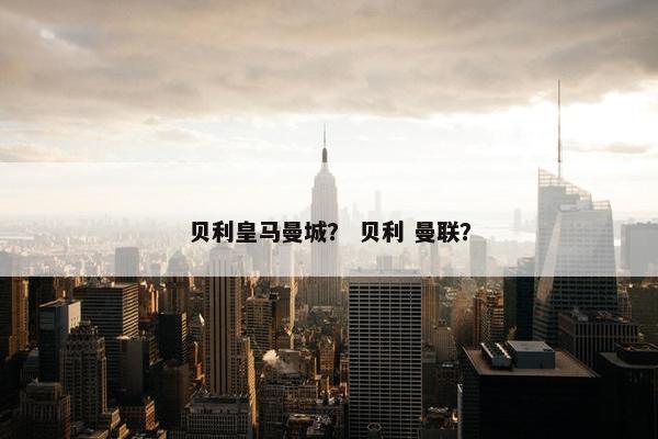 贝利皇马曼城？ 贝利 曼联？