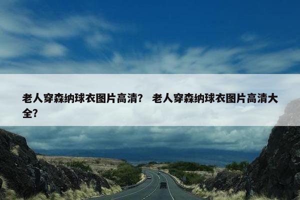 老人穿森纳球衣图片高清？ 老人穿森纳球衣图片高清大全？