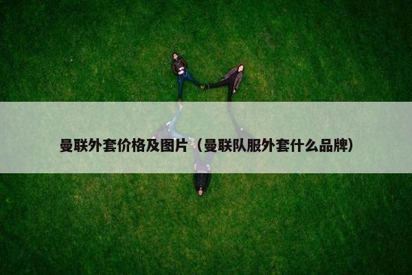 曼联外套价格及图片（曼联队服外套什么品牌）