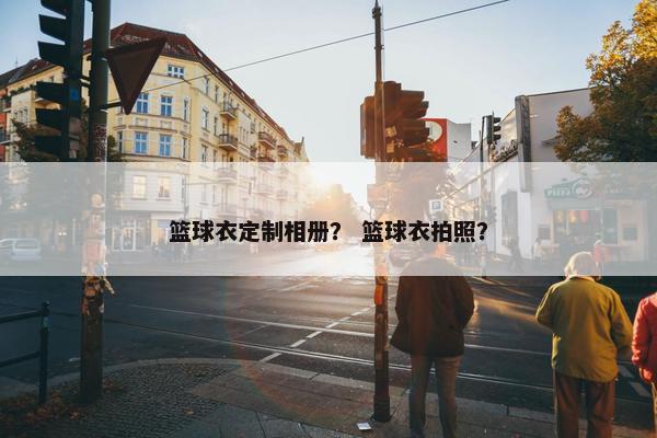 篮球衣定制相册？ 篮球衣拍照？