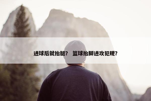 进球后就抬腿？ 篮球抬脚进攻犯规？