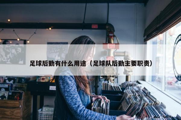 足球后勤有什么用途（足球队后勤主要职责）