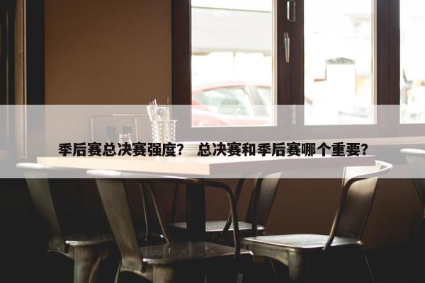 季后赛总决赛强度？ 总决赛和季后赛哪个重要？