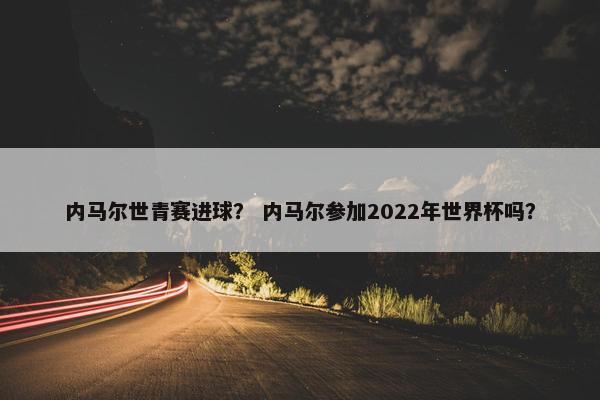 内马尔世青赛进球？ 内马尔参加2022年世界杯吗？