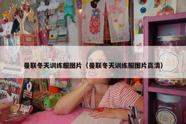 曼联冬天训练服图片（曼联冬天训练服图片高清）