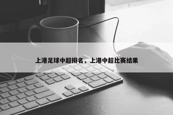 上港足球中超排名，上港中超比赛结果