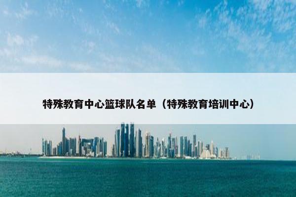 特殊教育中心篮球队名单（特殊教育培训中心）