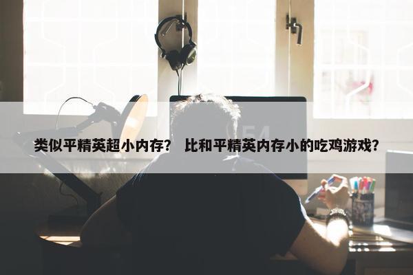 类似平精英超小内存？ 比和平精英内存小的吃鸡游戏？