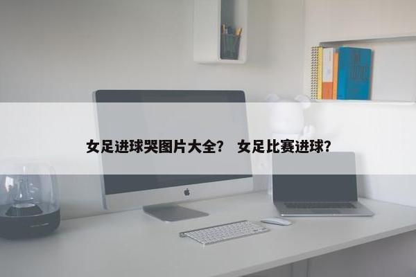 女足进球哭图片大全？ 女足比赛进球？