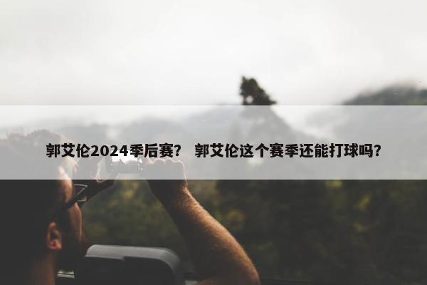 郭艾伦2024季后赛？ 郭艾伦这个赛季还能打球吗？