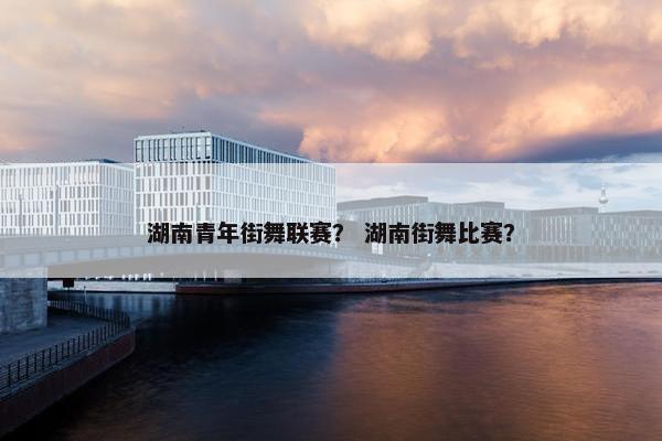 湖南青年街舞联赛？ 湖南街舞比赛？