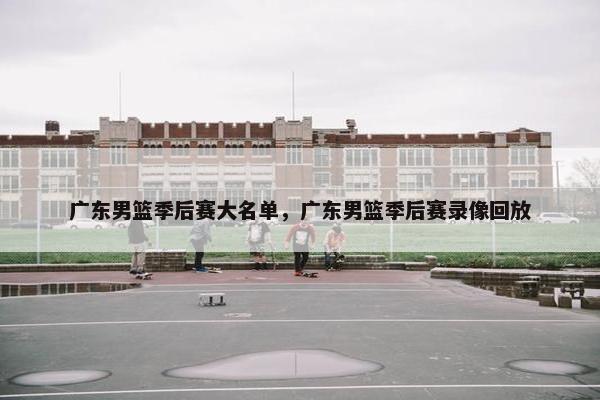 广东男篮季后赛大名单，广东男篮季后赛录像回放
