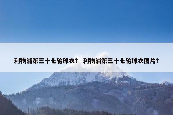 利物浦第三十七轮球衣？ 利物浦第三十七轮球衣图片？