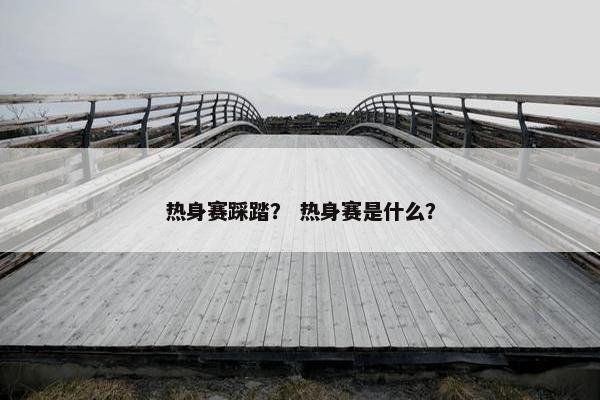 热身赛踩踏？ 热身赛是什么？