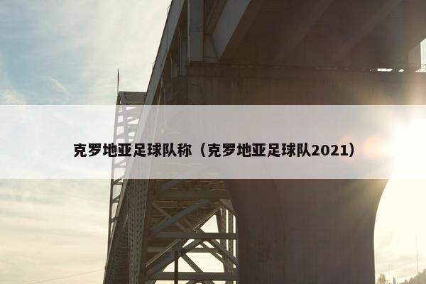 克罗地亚足球队称（克罗地亚足球队2021）