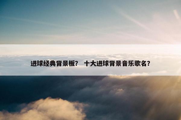 进球经典背景板？ 十大进球背景音乐歌名？
