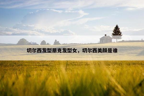 切尔西发型朋克发型女，切尔西美颜是谁