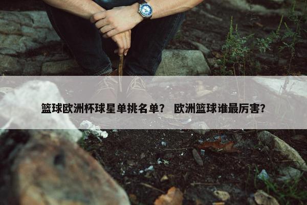 篮球欧洲杯球星单挑名单？ 欧洲篮球谁最厉害？