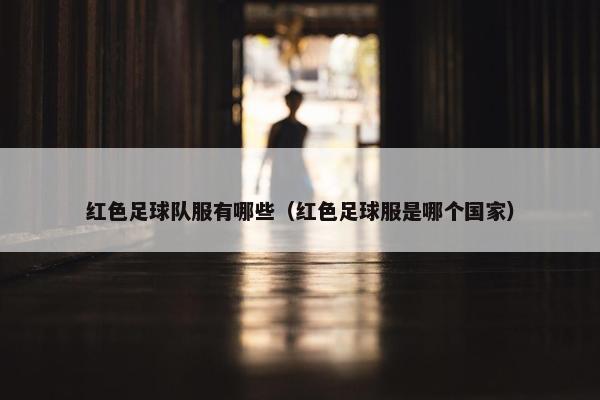 红色足球队服有哪些（红色足球服是哪个国家）