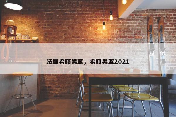 法国希腊男篮，希腊男篮2021