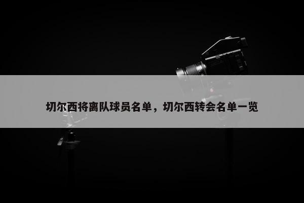 切尔西将离队球员名单，切尔西转会名单一览