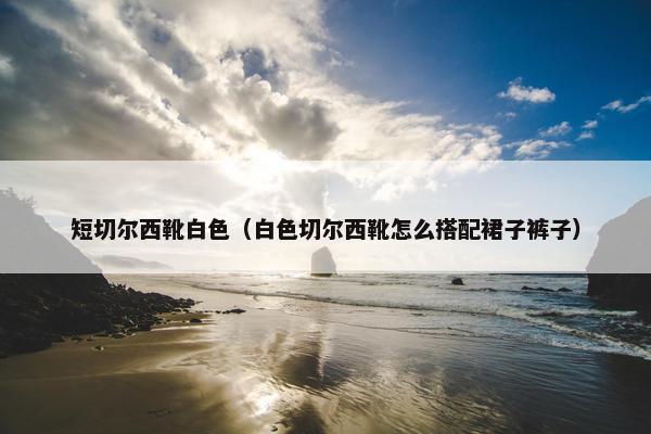 短切尔西靴白色（白色切尔西靴怎么搭配裙子裤子）