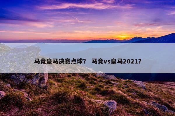 马竞皇马决赛点球？ 马竞vs皇马2021？