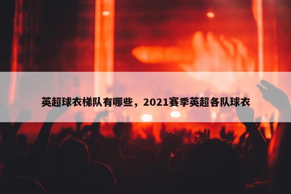 英超球衣梯队有哪些，2021赛季英超各队球衣