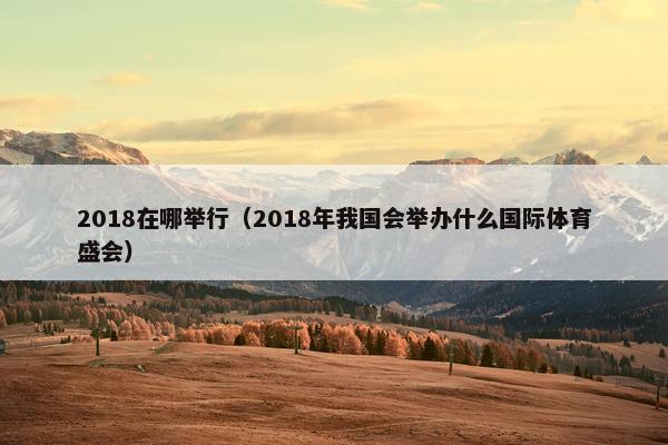 2018在哪举行（2018年我国会举办什么国际体育盛会）