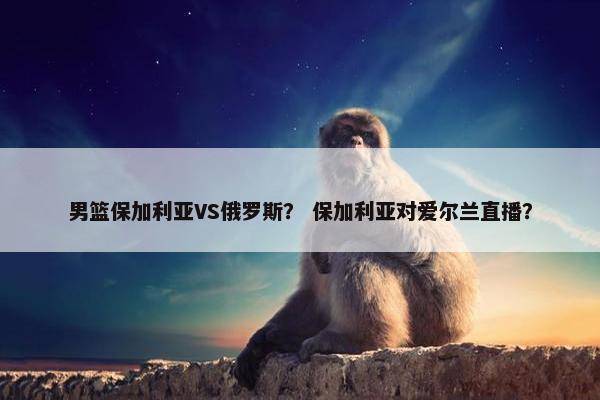 男篮保加利亚VS俄罗斯？ 保加利亚对爱尔兰直播？