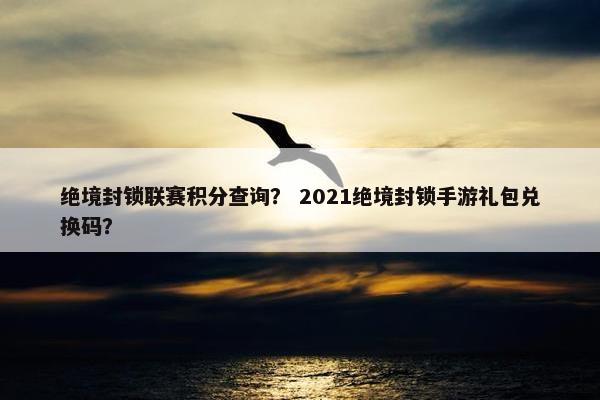 绝境封锁联赛积分查询？ 2021绝境封锁手游礼包兑换码？