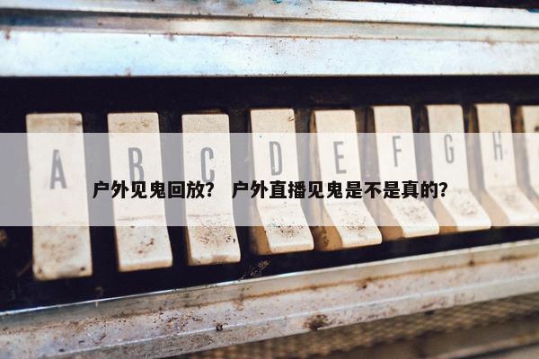 户外见鬼回放？ 户外直播见鬼是不是真的？