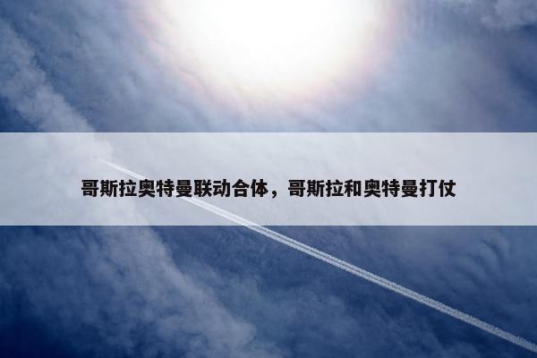 哥斯拉奥特曼联动合体，哥斯拉和奥特曼打仗