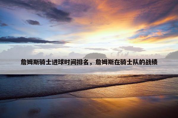 詹姆斯骑士进球时间排名，詹姆斯在骑士队的战绩