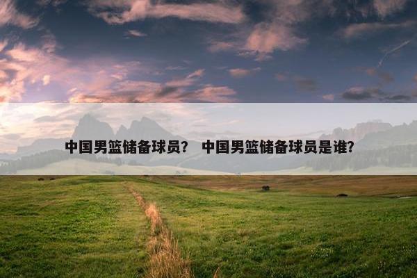 中国男篮储备球员？ 中国男篮储备球员是谁？