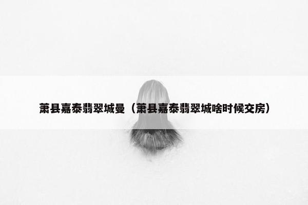 萧县嘉泰翡翠城曼（萧县嘉泰翡翠城啥时候交房）