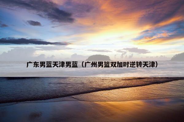 广东男蓝天津男蓝（广州男篮双加时逆转天津）