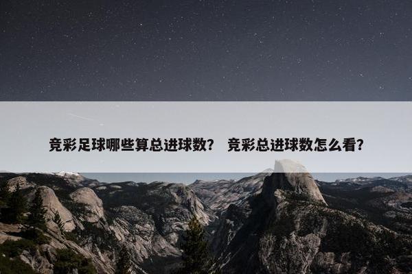 竞彩足球哪些算总进球数？ 竞彩总进球数怎么看？