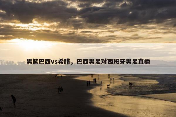 男篮巴西vs希腊，巴西男足对西班牙男足直播